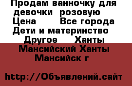 Продам ванночку для девочки (розовую). › Цена ­ 1 - Все города Дети и материнство » Другое   . Ханты-Мансийский,Ханты-Мансийск г.